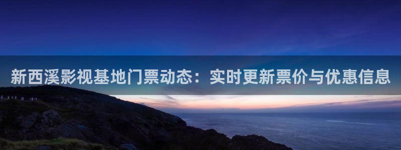 97影院人人：新西溪影视基地门票动态：实时更新票价与优惠信息